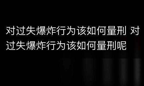 对过失爆炸行为该如何量刑 对过失爆炸行为该如何量刑呢