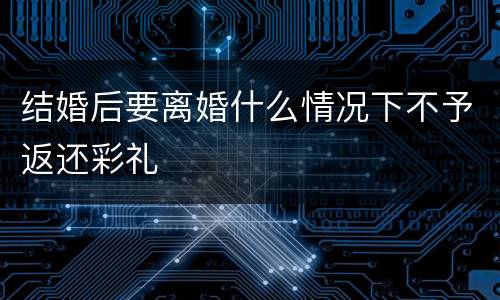 结婚后要离婚什么情况下不予返还彩礼