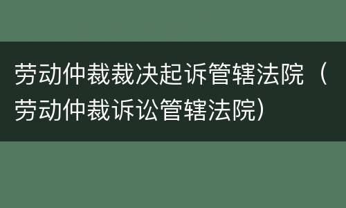 劳动仲裁裁决起诉管辖法院（劳动仲裁诉讼管辖法院）