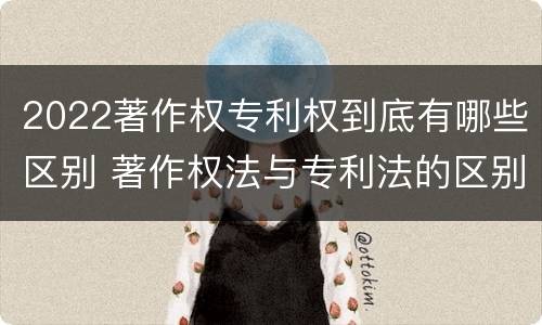 2022著作权专利权到底有哪些区别 著作权法与专利法的区别