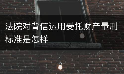 法院对背信运用受托财产量刑标准是怎样