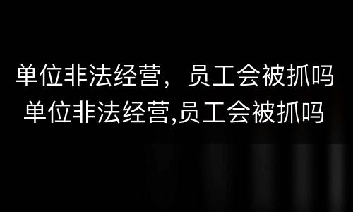 单位非法经营，员工会被抓吗 单位非法经营,员工会被抓吗知乎