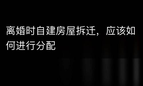 离婚时自建房屋拆迁，应该如何进行分配