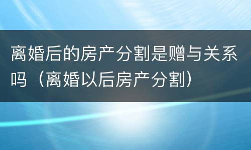 离婚后的房产分割是赠与关系吗（离婚以后房产分割）
