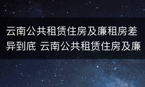 云南公共租赁住房及廉租房差异到底 云南公共租赁住房及廉租房差异到底有多大