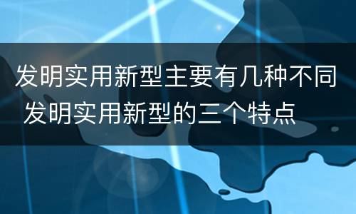 发明实用新型主要有几种不同 发明实用新型的三个特点