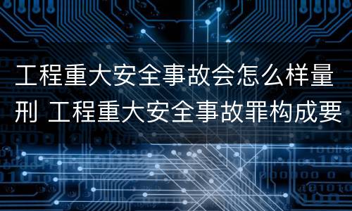 工程重大安全事故会怎么样量刑 工程重大安全事故罪构成要件