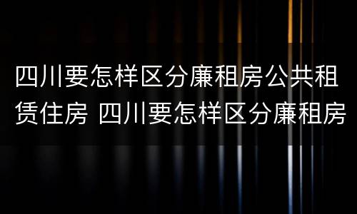 四川要怎样区分廉租房公共租赁住房 四川要怎样区分廉租房公共租赁住房和住宅
