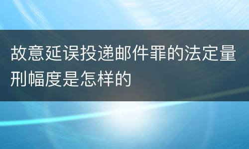 故意延误投递邮件罪的法定量刑幅度是怎样的