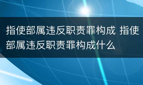 指使部属违反职责罪构成 指使部属违反职责罪构成什么