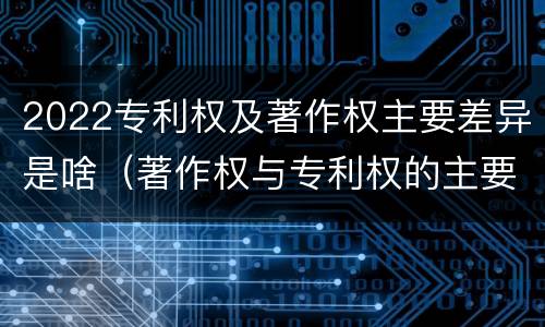 2022专利权及著作权主要差异是啥（著作权与专利权的主要区别）