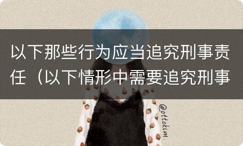 以下那些行为应当追究刑事责任（以下情形中需要追究刑事责任的是）