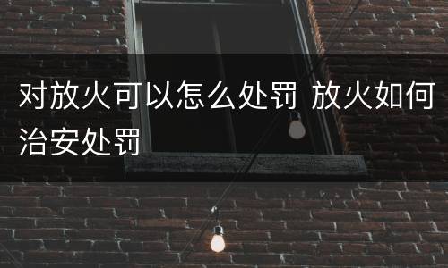 对放火可以怎么处罚 放火如何治安处罚