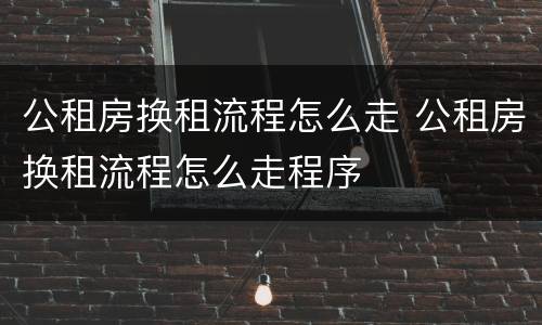 公租房换租流程怎么走 公租房换租流程怎么走程序