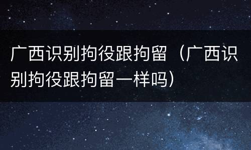 广西识别拘役跟拘留（广西识别拘役跟拘留一样吗）