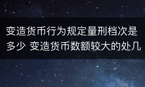 变造货币行为规定量刑档次是多少 变造货币数额较大的处几年以下有期徒刑