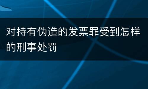 对持有伪造的发票罪受到怎样的刑事处罚