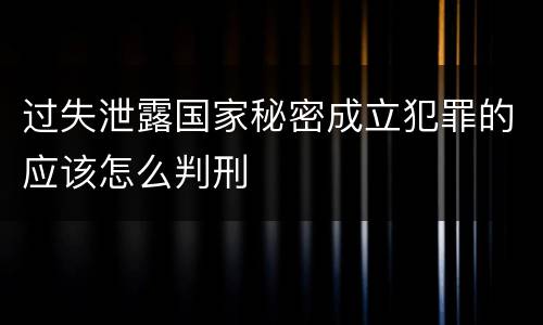 过失泄露国家秘密成立犯罪的应该怎么判刑