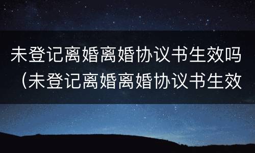 未登记离婚离婚协议书生效吗（未登记离婚离婚协议书生效吗有效吗）