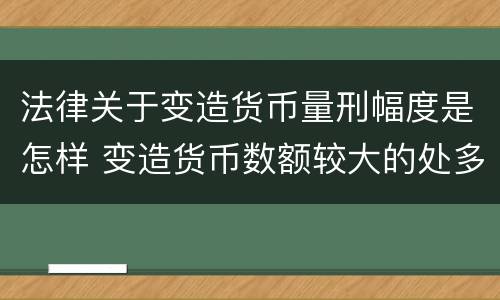 法律关于变造货币量刑幅度是怎样 变造货币数额较大的处多少年以下有期徒刑或者拘役