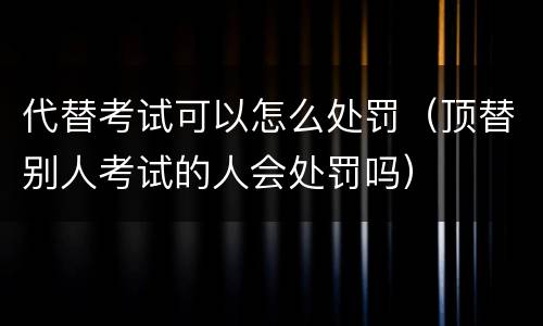 代替考试可以怎么处罚（顶替别人考试的人会处罚吗）