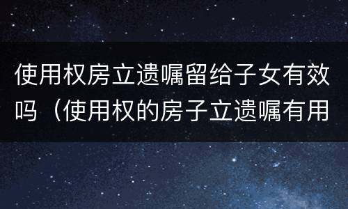 使用权房立遗嘱留给子女有效吗（使用权的房子立遗嘱有用吗）