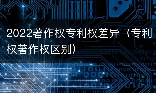 2022著作权专利权差异（专利权著作权区别）