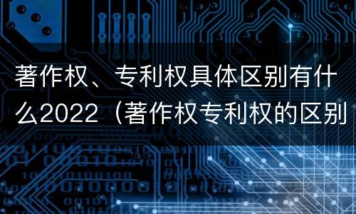 著作权、专利权具体区别有什么2022（著作权专利权的区别）