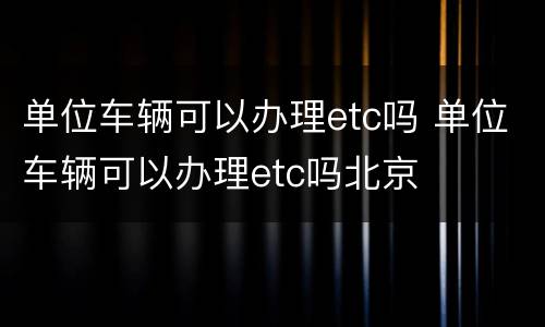 单位车辆可以办理etc吗 单位车辆可以办理etc吗北京