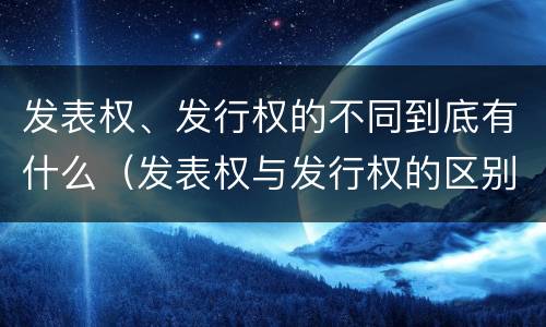 发表权、发行权的不同到底有什么（发表权与发行权的区别）