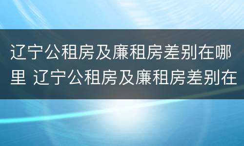 辽宁公租房及廉租房差别在哪里 辽宁公租房及廉租房差别在哪里查询