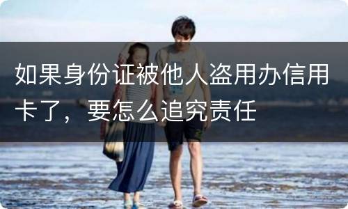 如果身份证被他人盗用办信用卡了，要怎么追究责任