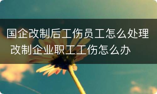 国企改制后工伤员工怎么处理 改制企业职工工伤怎么办