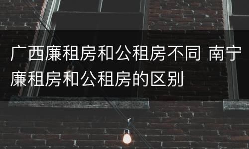 广西廉租房和公租房不同 南宁廉租房和公租房的区别