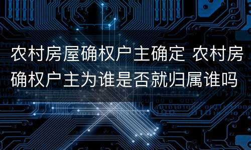 农村房屋确权户主确定 农村房确权户主为谁是否就归属谁吗