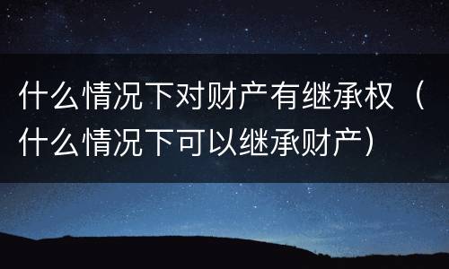 什么情况下对财产有继承权（什么情况下可以继承财产）