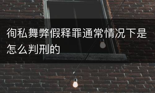 徇私舞弊假释罪通常情况下是怎么判刑的