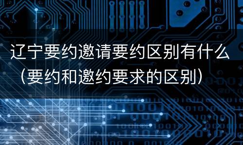 辽宁要约邀请要约区别有什么（要约和邀约要求的区别）
