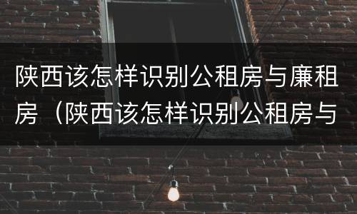 陕西该怎样识别公租房与廉租房（陕西该怎样识别公租房与廉租房的关系）