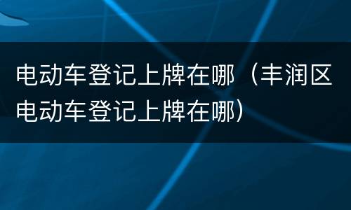 电动车登记上牌在哪（丰润区电动车登记上牌在哪）