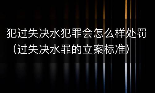 犯过失决水犯罪会怎么样处罚（过失决水罪的立案标准）