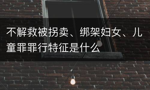 不解救被拐卖、绑架妇女、儿童罪罪行特征是什么