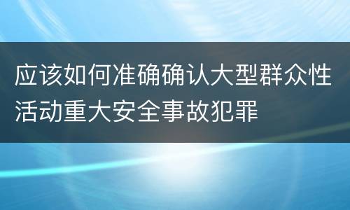 应该如何准确确认大型群众性活动重大安全事故犯罪