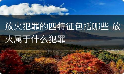放火犯罪的四特征包括哪些 放火属于什么犯罪