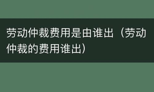 劳动仲裁费用是由谁出（劳动仲裁的费用谁出）