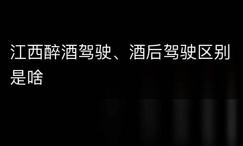 江西醉酒驾驶、酒后驾驶区别是啥