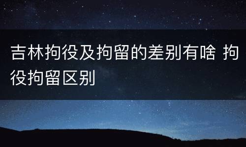 吉林拘役及拘留的差别有啥 拘役拘留区别