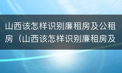山西该怎样识别廉租房及公租房（山西该怎样识别廉租房及公租房的真假）