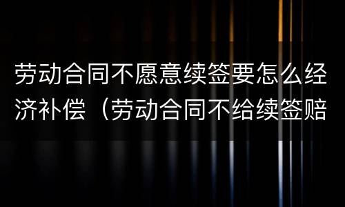 劳动合同不愿意续签要怎么经济补偿（劳动合同不给续签赔付多少）
