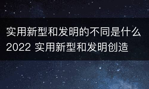 实用新型和发明的不同是什么2022 实用新型和发明创造